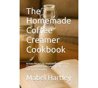 The Homemade Coffee Creamer Cookbook: 50 Easy Recipes for Healthier Mornings From Classic Vanilla to Keto Collagen - Mix, Pour, and Sip Better Coffee