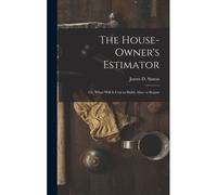 The House-Owner's Estimator; Or, 'what Will It Cost To Build, Alter Or Repair