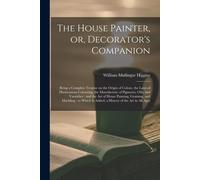 The House Painter, Or, Decorator's Companion: Being A Complete Treatise On The Origin Of Colour, The Laws Of Harmonious Colouring, The Manufacture Of
