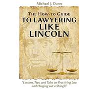 The How-To Guide To Lawyering Like Lincoln "Lessons, Tips, And Tales On Practicing Law And Hanging Out A Shingle