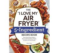 The "I Love My Air Fryer" 5-Ingredient Recipe Book: From French Toast Sticks to Buttermilk-Fried Chicken Thighs, 175 Quick and Easy Recipes