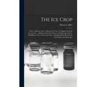 The Ice Crop: How To Harvest, Store, Ship And Use Ice, A Complete Practical Treatise For ... All Interested In Ice Houses, Cold Stor