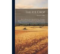 The Ice Crop: How To Harvest, Store, Ship And Use Ice: A Complete Practical Treatise For Farmers, Dairymen, Ice Dealers, Produce Shi