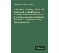 The Idea of a University Defined and Illustrated. I. In Nine Discourses Delivered to the Catholics of Dublin. II. In Occasional Lectures and Essays Addressed to the Members of the Catholic University