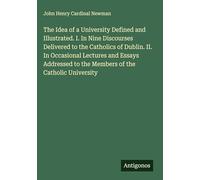 The Idea of a University Defined and Illustrated. I. In Nine Discourses Delivered to the Catholics of Dublin. II. In Occasional Lectures and Essays Addressed to the Members of the Catholic University