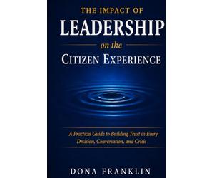 The Impact of Leadership on the Citizen Experience: A Practical Guide to Building Trust in Every Decision, Conversation, and Crisis