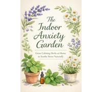 The Indoor Anxiety Garden: Grow Calming Herbs at Home to Soothe Stress Naturally