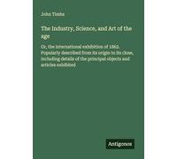 The Industry, Science, and Art of the age: Or, the international exhibition of 1862. Popularly described from its origin to its close, including details of the principal objects and articles exhibited