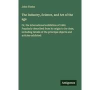 The Industry, Science, and Art of the age: Or, the international exhibition of 1862. Popularly described from its origin to its close, including details of the principal objects and articles exhibited