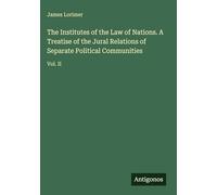 The Institutes of the Law of Nations. A Treatise of the Jural Relations of Separate Political Communities: Vol. II