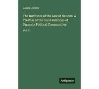 The Institutes of the Law of Nations. A Treatise of the Jural Relations of Separate Political Communities: Vol. II