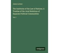 The Institutes of the Law of Nations. A Treatise of the Jural Relations of Separate Political Communities: Vol. I