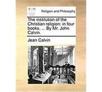 The Institution of the Christian Religion: In Four Books. ... by Mr. John Calvin. Calvin, Jean (Auteur)