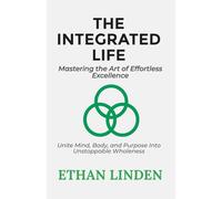 The Integrated Life: Mastering the Art of Effortless Excellence: Unite Mind, Body, and Purpose Into Unstoppable Wholeness