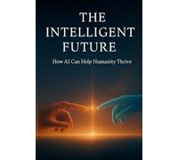 The Intelligent Future: How AI Can Help Humanity Thrive: A Vision of How Technology, Humanity, and Wisdom Can Evolve Together