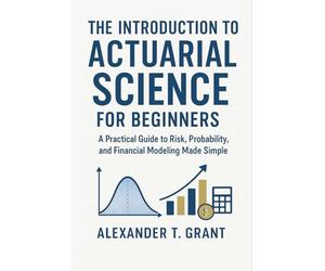 The Introduction to Actuarial Science for Beginners: A Practical Guide to Risk, Probability, and Financial Modeling Made Simple