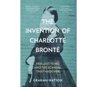 The Invention of Charlotte Brontë: Her Last Years and the Scandal That Made Her