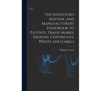 The Inventor's Adviser, And Manufacturer's Handbook To Patents, Trade-Marks, Designs, Copyrights, Prints And Labels