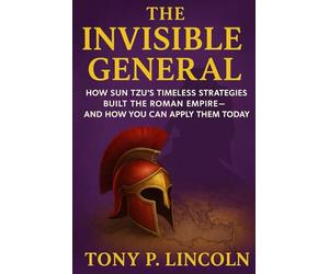 The Invisible General: How Sun Tzu’s Timeless Strategies Built the Roman Empire-And How You Can Apply Them Today