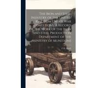 The Iron And Steel Industry Of The United Kingdom Under War Conditions. A Record Of The Work Of The Iron And Steel Production Department Of The Ministry Of Munitions