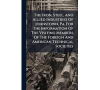 The Iron, Steel, And Allied Industries Of Johnstown, Pa. For The Information Of The Visiting Members Of The Foreign And American Technical Societies
