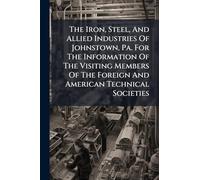 The Iron, Steel, And Allied Industries Of Johnstown, Pa. For The Information Of The Visiting Members Of The Foreign And American Technical Societies