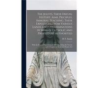 The Jesuits Their Origin History Aims Priciples Immoral Teaching Their Expulsions From Various Lands and Condemnations by Roman Catholic and Protestant Au Creative Media Partners LLCCreative Media Par