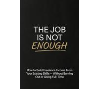 The Job Is Not Enough: How to Build Freelance Income From Your Existing Skills - Without Burning Out or Going Full-Time