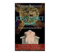 The John Silence Series - Complete Collection: A Psychical Invasion + Ancient Sorceries + The Nemesis Of Fire + Secret Worship + The Camp Of The Dog + A Victim Of Higher Space