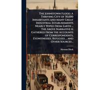The Johnstown Flood. A Thriving City of 30,000 Inhabitants and Many Great Industrial Establishments Nearly Wiped From Earth ... The Above Narrative is ... Refugees ... and Other Sources ..