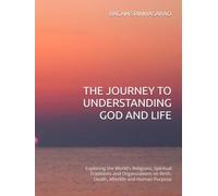 THE JOURNEY TO UNDERSTANDING GOD AND LIFE: Exploring the World's Religions, Spiritual Traditions and Organizations on Birth, Death, Afterlife and Human Purpose