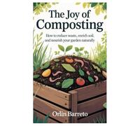The Joy of Composting: How to Reduce Waste, Enrich Soil, and Nourish Your Garden Naturally