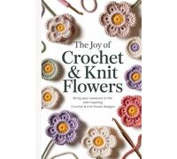 The Joy of Crochet & Knit Flowers: Bring Your Creations to Life with Inspiring Crochet & Knit Flower Designs