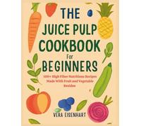 THE JUICE PULP COOKBOOK FOR BEGINNERS: 100+ High Fiber Nutritious Recipes Made With Fruit and Vegetable Residue