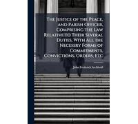 The Justice of the Peace, and Parish Officer, Comprising the Law Relative to Their Several Duties, With All the Necessry Forms of Commitments, Convictions, Orders, Etc