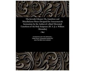 The Juvenile Gleaner: Or, Anecdotes And Miscellaneous Pieces Designed For Amusement & Instruction: By The Author Of A Brief Historical Catechism Of The Holy Scriptures (W. A. [I. E. William Alexander)