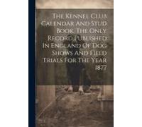 The Kennel Club Calendar And Stud Book. The Only Record Published In England Of Dog Shows And Field Trials For The Year 1877