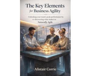 The Key Elements for Business Agility: Unlocking your team’s peak performance by re-discovering what makes us Naturally Agile