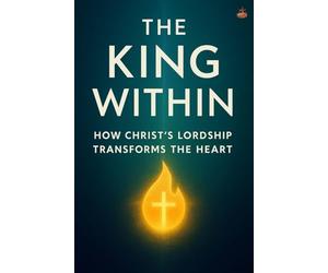 The King Within: Christ’s Rule in You: Living Under Christ’s Lordship and Transformation by the Power of His Spirit