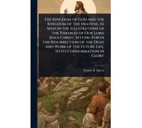 The Kingdom Of God And The Kingdom Of The Heavens, As Seen In The Illustrations Of The Parables Of Our Lord Jesus Christ, Setting Forth The Resurrection Of The Dead And Work Of The Future Life, To Its