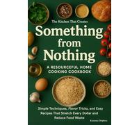 The Kitchen That Creates Something from Nothing: A Resourceful Home Cooking Cookbook: Simple Techniques, Flavor Tricks, and Easy Recipes That Stretch Every Dollar and Reduce Food Waste