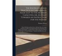 The Knowledge and Practice of Christianity Made Easy to the Meanest Capacities or An Essay Towards an Instruction for the Indians microform Which Will Lik Thomas 16631755 WilsonThomas 16631755 Wilson 
