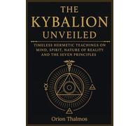 THE KYBALION UNVEILED: Timeless Hermetic Teachings on Mind, Spirit, Nature of Reality and the Seven Principles