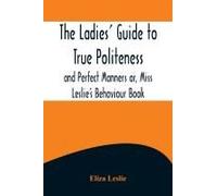The Ladies' Guide To True Politeness And Perfect Manners Or, Miss Leslie's Behaviour Book