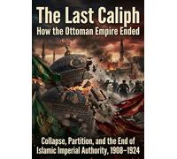 The Last Caliph: How the Ottoman Empire Ended: Collapse, Partition, and the End of Islamic Imperial Authority, 1908-1924