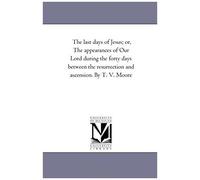 The Last Days Of Jesus; Or, The Appearances Of Our Lord During The Forty Days Between The Resurrection And Ascension. By T. V. Moore