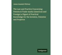 The Law and Practice Concerning Patents & Trade-marks (American and Foreign) a Digest of Practical Knowledge for the Inventor, Patentee and Projector