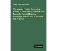 The Law and Practice Concerning Patents & Trade-marks (American and Foreign) a Digest of Practical Knowledge for the Inventor, Patentee and Projector