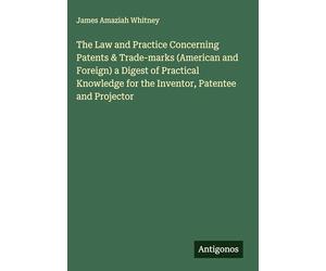 The Law and Practice Concerning Patents & Trade-marks (American and Foreign) a Digest of Practical Knowledge for the Inventor, Patentee and Projector