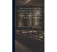 The Law And Practice Of Foreign Attachment In The Lord Mayor's Court, Under The New Rules Of Practice: With An Appendix Of The Forms Of Proceeding In